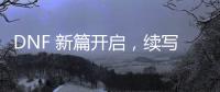 DNF 新篇开启，续写战斗传奇