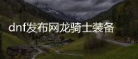 dnf发布网龙骑士装备搭配常见问题解答