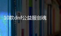 10款dnf公益服剑魂100级装备必备清单